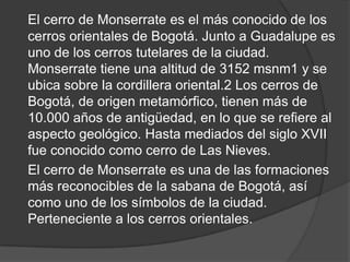 El cerro de Monserrate es el más conocido de los
cerros orientales de Bogotá. Junto a Guadalupe es
uno de los cerros tutelares de la ciudad.
Monserrate tiene una altitud de 3152 msnm1 y se
ubica sobre la cordillera oriental.2 Los cerros de
Bogotá, de origen metamórfico, tienen más de
10.000 años de antigüedad, en lo que se refiere al
aspecto geológico. Hasta mediados del siglo XVII
fue conocido como cerro de Las Nieves.
El cerro de Monserrate es una de las formaciones
más reconocibles de la sabana de Bogotá, así
como uno de los símbolos de la ciudad.
Perteneciente a los cerros orientales.
 
