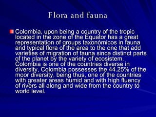 Flora and fauna Colombia, upon being a country of the tropic located in the zone of the Equator has a great representation of groups taxonómicos in fauna and typical flora of the area to the one that add varieties of migration of fauna since distinct parts of the planet by the variety of ecosistem.  Colombia is one of the countries diverse in diversity, Colombia possesses the 44.25% of the moor diversity, being thus, one of the countries with greater areas humid and with high fluency of rivers all along and wide from the country to world level.  
