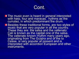 Cont. The music even is heard in general interpreted with harp, four and maracas.  hythms as the currulao, in which predominant the drum.  Besides these traditional forms, are two styles of music that are very popular in all the country.  These they are: the salsa and the vallenato.  Cali is known as the capital one of the salsa.  The vallenato known rhythm many years ago, originating from The Guajira and of the to Cease, is very popular at present and is interpreted with accordion European and other instruments.  