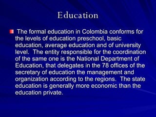 Education The formal education in Colombia conforms for the levels of education preschool, basic education, average education and of university level.  The entity responsible for the coordination of the same one is the National Department of Education, that delegates in the 78 offices of the secretary of education the management and organization according to the regions.  The state education is generally more economic than the education private.  