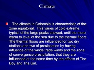 Climate The climate in Colombia is characteristic of the zone equatorial.  This varies of cold extreme, typical of the large peaks snowed, until the more warm to level of the sea due to the thermal floors.  The thermal floors are influenced for two dry stations and two of presipitation by having influence of the winds trade winds and the zone of convergence presipitation, that they are influenced at the same time by the effects of The Boy and The Girl.  