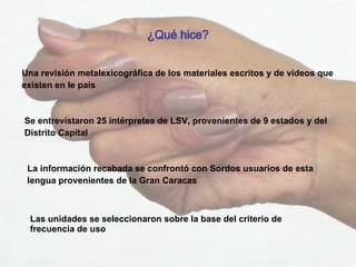 Una revisión metalexicográfica de los materiales escritos y de videos que existen en le país ¿Qué hice? Se entrevistaron 25 intérpretes de LSV, provenientes de 9 estados y del Distrito Capital La información recabada se confrontó con Sordos usuarios de esta lengua provenientes de la Gran Caracas   Las unidades se seleccionaron sobre la base del criterio de frecuencia de uso  