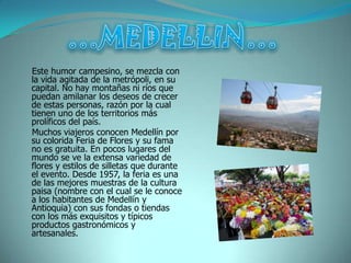 Este humor campesino, se mezcla con
la vida agitada de la metrópoli, en su
capital. No hay montañas ni ríos que
puedan amilanar los deseos de crecer
de estas personas, razón por la cual
tienen uno de los territorios más
prolíficos del país.
Muchos viajeros conocen Medellín por
su colorida Feria de Flores y su fama
no es gratuita. En pocos lugares del
mundo se ve la extensa variedad de
flores y estilos de silletas que durante
el evento. Desde 1957, la feria es una
de las mejores muestras de la cultura
paisa (nombre con el cual se le conoce
a los habitantes de Medellín y
Antioquia) con sus fondas o tiendas
con los más exquisitos y típicos
productos gastronómicos y
artesanales.
 