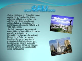 Cali se distingue en Colombia como
capital de la “rumba”, la fiesta
callejera, el baile y la salsa. Los
caleños han desarrollado una
cultura lúdica y hedonista, en
armonía con el entorno natural y la
vida campestre.
 En Cali, hay que ir de paseo al
corregimiento Santa Elena donde se
encuentra la hacienda
Piedechinche, hoy en día sede del
Museo de la Caña, un parque
temático donde se muestra la
evolución de los trapiches y las
herramientas para la molienda y
con atracciones como un viaje en
trencito cañero o una cabalgata
entre cañaduzales.
 