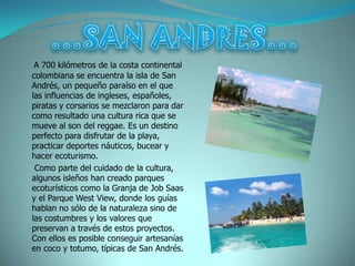 A 700 kilómetros de la costa continental
colombiana se encuentra la isla de San
Andrés, un pequeño paraíso en el que
las influencias de ingleses, españoles,
piratas y corsarios se mezclaron para dar
como resultado una cultura rica que se
mueve al son del reggae. Es un destino
perfecto para disfrutar de la playa,
practicar deportes náuticos, bucear y
hacer ecoturismo.
 Como parte del cuidado de la cultura,
algunos isleños han creado parques
ecoturísticos como la Granja de Job Saas
y el Parque West View, donde los guías
hablan no sólo de la naturaleza sino de
las costumbres y los valores que
preservan a través de estos proyectos.
Con ellos es posible conseguir artesanías
en coco y totumo, típicas de San Andrés.
 