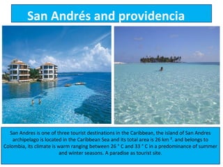 San Andrés and providencia




  San Andres is one of three tourist destinations in the Caribbean, the island of San Andres
    archipelago is located in the Caribbean Sea and its total area is 26 km ². and belongs to
Colombia, its climate is warm ranging between 26 ° C and 33 ° C in a predominance of summer
                          and winter seasons. A paradise as tourist site.
 