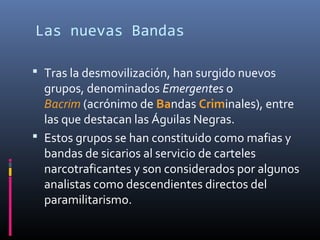 Las nuevas Bandas
 Tras la desmovilización, han surgido nuevos
grupos, denominados Emergentes o
Bacrim (acrónimo de Bandas Criminales), entre
las que destacan las Águilas Negras.
 Estos grupos se han constituido como mafias y
bandas de sicarios al servicio de carteles
narcotraficantes y son considerados por algunos
analistas como descendientes directos del
paramilitarismo.
 