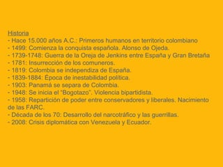 Historia
- Hace 15.000 años A.C.: Primeros humanos en territorio colombiano
- 1499: Comienza la conquista española. Alonso de Ojeda.
- 1739-1748: Guerra de la Oreja de Jenkins entre España y Gran Bretaña
- 1781: Insurrección de los comuneros.
- 1819: Colombia se independiza de España.
- 1839-1884: Época de inestabilidad política.
- 1903: Panamá se separa de Colombia.
- 1948: Se inicia el “Bogotazo”. Violencia bipartidista.
- 1958: Repartición de poder entre conservadores y liberales. Nacimiento
de las FARC.
- Década de los 70: Desarrollo del narcotráfico y las guerrillas.
- 2008: Crisis diplomática con Venezuela y Ecuador.
 