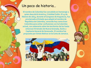 Un poco de historia…
El nombre de Colombia fue concebido en homenaje a
quien descubrió América, Cristóbal Colón. El 15 de
febrero de 1819, durante el Congreso de Angostura, fue
proclamado el Estado que adoptó el nombre de
'República de Colombia, conocido hoy como Gran
Colombia para evitar confusiones con la Colombia
actual, con soberanía sobre los territorios de los hasta
entonces Virreinato de Nueva Granada, Quito y
Capitanía General de Venezuela. El nombre fue
propuesto por Simón Bolívar en la Carta de Jamaica.

 