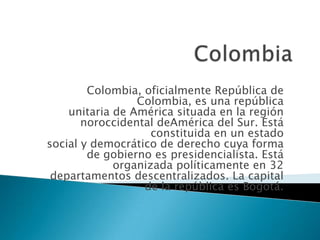 Colombia, oficialmente República de
Colombia, es una república
unitaria de América situada en la región
noroccidental deAmérica del Sur. Está
constituida en un estado
social y democrático de derecho cuya forma
de gobierno es presidencialista. Está
organizada políticamente en 32
departamentos descentralizados. La capital
de la república es Bogotá.

 