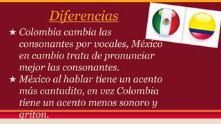 Diferencias 
★ Colombia cambia las 
consonantes por vocales, México 
en cambio trata de pronunciar 
mejor las consonantes. 
★ México al hablar tiene un acento 
más cantadito, en vez Colombia 
tiene un acento menos sonoro y 
griton. 
★ . 
 