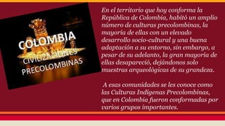 En el territorio que hoy conforma la 
República de Colombia, habitó un amplio 
número de culturas precolombinas, la 
mayoría de ellas con un elevado 
desarrollo socio-cultural y una buena 
adaptación a su entorno, sin embargo, a 
pesar de su adelanto, la gran mayoría de 
ellas desapareció, dejándonos solo 
muestras arqueológicas de su grandeza. 
A esas comunidades se les conoce como 
las Culturas Indígenas Precolombinas, 
que en Colombia fueron conformadas por 
varios grupos importantes. 
 