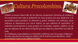 Cultura Precolombina. 
Debido al escaso desarrollo de las fuerzas productivas (técnicas de trabajo y 
herramientas) casi toda la población de estos grupos tuvo que dedicarse a la 
agricultura para producir su alimento y poder subsistir, sin embargo, estas 
culturas se destacaron por otros logros, ya que además de agricultor, el 
individuo perteneciente a estos grupos era ceramista, tejedor, orfebre; es así 
que son algunas de sus obras el legado que nos dejaron y describen su estilo de 
vida. 
Los hallazgos arqueológicos en Colombia confirman que los grupos indígenas 
de esta zona fueron los mejores orfebres de la América precolombina , tanto 
en la técnica como en la calidad artística. 
 