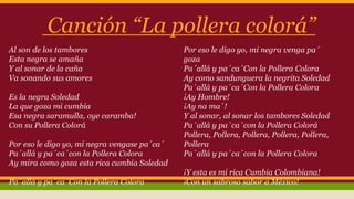 Canción “La pollera colorá” 
Al son de los tambores 
Esta negra se amaña 
Y al sonar de la caña 
Va sonando sus amores 
Es la negra Soledad 
La que goza mi cumbia 
Esa negra saramulla, oye caramba! 
Con su Pollera Colorá 
Por eso le digo yo, mi negra vengase pa´ca´ 
Pa´allá y pa´ca´con la Pollera Colora 
Ay mira como goza esta rica cumbia Soledad 
Pa´allá y pa´ca´Con la Pollera Colora 
Por eso le digo yo, mi negra venga pa´ 
goza 
Pa´allá y pa´ca´Con la Pollera Colora 
Ay como sandunguera la negrita Soledad 
Pa´allá y pa´ca´Con la Pollera Colora 
¡Ay Hombre! 
¡Ay na ma´! 
Y al sonar, al sonar los tambores Soledad 
Pa´allá y pa´ca´con la Pollera Colorá 
Pollera, Pollera, Pollera, Pollera, Pollera, 
Pollera 
Pa´allá y pa´ca´con la Pollera Colora 
¡Y esta es mi rica Cumbia Colombiana! 
¡Con un sabroso sabor a México! 
 
