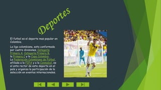 El futbol es el deporte mas popular en 
Colombia. 
La liga colombiana, esta conformada 
por cuatro divisiones, Categoría 
Primera A, Categoría Primera B, 
la Primera C y la Copa Colombia . 
La Federación Colombiana de Fútbol, 
afiliada a la FIFA y a la Conmebol, es 
el ente rector de este deporte en el 
país y organiza la participación de la 
selección en eventos internacionales. 
 