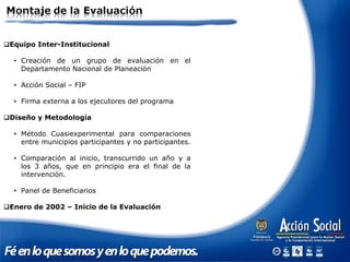 Equipo Inter-Institucional
• Creación de un grupo de evaluación en el
Departamento Nacional de Planeación
• Acción Social – FIP
• Firma externa a los ejecutores del programa
Diseño y Metodología
• Método Cuasiexperimental para comparaciones
entre municipios participantes y no participantes.
• Comparación al inicio, transcurrido un año y a
los 3 años, que en principio era el final de la
intervención.
• Panel de Beneficiarios
Enero de 2002 – Inicio de la Evaluación
 