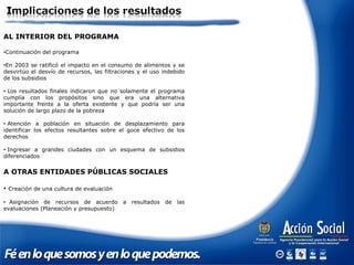AL INTERIOR DEL PROGRAMA
•Continuación del programa
•En 2003 se ratificó el impacto en el consumo de alimentos y se
desvirtúo el desvío de recursos, las filtraciones y el uso indebido
de los subsidios
• Los resultados finales indicaron que no solamente el programa
cumplía con los propósitos sino que era una alternativa
importante frente a la oferta existente y que podría ser una
solución de largo plazo de la pobreza
• Atención a población en situación de desplazamiento para
identificar los efectos resultantes sobre el goce efectivo de los
derechos
• Ingresar a grandes ciudades con un esquema de subsidios
diferenciados
A OTRAS ENTIDADES PÚBLICAS SOCIALES
• Creación de una cultura de evaluación
• Asignación de recursos de acuerdo a resultados de las
evaluaciones (Planeación y presupuesto)
 