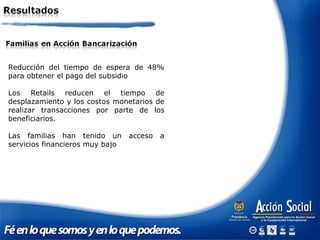 Reducción del tiempo de espera de 48%
para obtener el pago del subsidio
Los Retails reducen el tiempo de
desplazamiento y los costos monetarios de
realizar transacciones por parte de los
beneficiarios.
Las familias han tenido un acceso a
servicios financieros muy bajo
 