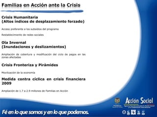 Crisis Humanitaria
(Altos índices de desplazamiento forzado)
Acceso preferente a los subsidios del programa
Restablecimiento de redes sociales
Ola Invernal
(Inundaciones y deslizamientos)
Ampliación de cobertura y modificación del ciclo de pagos en las
zonas afectadas
Crisis Fronteriza y Pirámides
Movilización de la economía
Medida contra cíclica en crisis financiera
2009
Ampliación de 1.7 a 2.9 millones de Familias en Acción
 