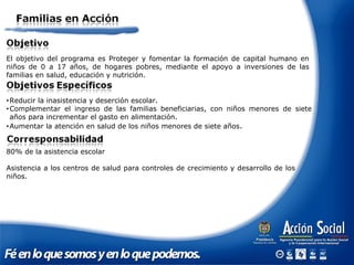 El objetivo del programa es Proteger y fomentar la formación de capital humano en
niños de 0 a 17 años, de hogares pobres, mediante el apoyo a inversiones de las
familias en salud, educación y nutrición.
80% de la asistencia escolar
Asistencia a los centros de salud para controles de crecimiento y desarrollo de los
niños.
•Reducir la inasistencia y deserción escolar.
•Complementar el ingreso de las familias beneficiarias, con niños menores de siete
años para incrementar el gasto en alimentación.
•Aumentar la atención en salud de los niños menores de siete años.
 