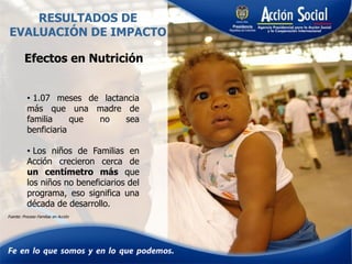 RESULTADOS DE
EVALUACIÓN DE IMPACTO
• 1.07 meses de lactancia
más que una madre de
familia que no sea
benficiaria
• Los niños de Familias en
Acción crecieron cerca de
un centímetro más que
los niños no beneficiarios del
programa, eso significa una
década de desarrollo.
Efectos en Nutrición
Fuente: Proceso Familias en Acción
 
