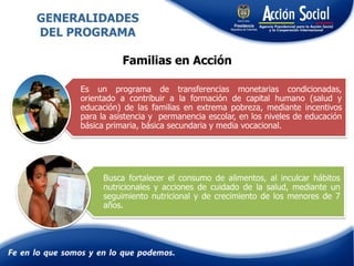 Es un programa de transferencias monetarias condicionadas,
orientado a contribuir a la formación de capital humano (salud y
educación) de las familias en extrema pobreza, mediante incentivos
para la asistencia y permanencia escolar, en los niveles de educación
básica primaria, básica secundaria y media vocacional.
Busca fortalecer el consumo de alimentos, al inculcar hábitos
nutricionales y acciones de cuidado de la salud, mediante un
seguimiento nutricional y de crecimiento de los menores de 7
años.
GENERALIDADES
DEL PROGRAMA
Familias en Acción
 