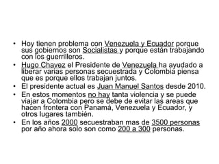• Hoy tienen problema con Venezuela y Ecuador porque
sus gobiernos son Socialistas y porque están trabajando
con los guerrilleros.
• Hugo Chavez el Presidente de Venezuela ha ayudado a
liberar varias personas secuestrada y Colombia piensa
que es porque ellos trabajan juntos.
• El presidente actual es Juan Manuel Santos desde 2010.
• En estos momentos no hay tanta violencia y se puede
viajar a Colombia pero se debe de evitar las areas que
hacen frontera con Panamá, Venezuela y Ecuador, y
otros lugares también.
• En los años 2000 secuestraban mas de 3500 personas
por año ahora solo son como 200 a 300 personas.
 