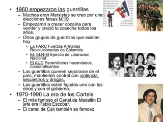 • 1960 empezaron las guerrillas
– Muchos eran Marxistas se creo por unas
elecciones falsas M’19
– Empezaron a crecer cocaína para
vender y creció la cosecha todos los
años.
– Otros grupos de guerrillas que existen
hoy
• La FARC Fuerzas Armadas
Revolucionarias de Colombia
• EL ELN-El Ejercito de Liberacion
Nacional
• El AUC Paramilitares hacendados,
narcotraficantes
– Las guerrillas quieren separarse de el
país, mantienen control con violencia,
secuestros y drogas,
– Las guerrillas están fajados uno con los
otros y con el gobierno.
• 1970-1990 La era de los Cartels
– El más famoso el Cartel de Medellín El
jefe era Pablo Escobar.
– El cartel de Cali también es famoso.
 