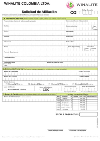 Persona Jurídica (Nombre de la Empresa u Organización)
1. Información Personal (Por favor con letra imprenta y legible, no borrar caso contrario usar otra solicitud)
CO (Generado por Sistema)
Fecha de Nacimiento
Nombre
Solicitud de Afiliación
Declaro bajo juramento que todos los datos manifestados en la presente solicitud se ajustan fielmente a
la verdad, y acepto en todas sus partes el compromiso contenido en el reverso del presente documento.
Sexo
Déposito en Cuenta
Correo Electrónico
Dirección
Masculino
Femenino
Banco BBVA
Urbanización
Distrito
Provincia - Departamento
Código Consultor
Número Identificación Tributaria (N.I.T.)
Cédula de Identidad
Teléfono Fijo
Teléfono Móvil
Día Mes Año
Nacionalidad
Apellidos
Estado Civil
Soltero
Casado
Divorciado
Viudo
Número de Cuenta de Banco
2. Información Comercial (Por favor con letra imprenta y legible, no borrar caso contrario usar otra solicitud)
Nombre del Patrocinador Código Patrocinador
Nombre de la Conexión Código Conexión
Nivel de Membresía
Miembro PLATA (50 PV) Miembro ORO (250 PV) Miembro PLATINO (600 PV) Miembro DIAMANTE (1500 PV)
Centro de Distribución
Sucursal Winalite Colombia COC
Fecha de Inscripción Fecha de Confirmación
Día Mes Año Día Mes Año
Lugar de Afiliación
WINALITE COLOMBIA LTDA.
Declaro haber leído y aceptar el compromiso impreso en el reverso, firmando en señal de conformidad Oficina: Blanco Patrocinador: Verde Consultor: Rosado
3. Orden de Pedido ( )Por favor con letra imprenta y legible, no borrar caso contrario usar otra solicitud
Número de Orden de Compra P. Unit. COP$ Precio Total COP$
Precio por Inscripción o Afiliación
(Generado por Sistema)
Firma del Solicitante Firma del Patrocinador
Por la Sucursal Winalite ColombiaPor el lugar de afiliación
SA20090507WLACO
Otros: ______________
TOTAL A PAGAR COP $
ProductoItem Cantidad
01001
01004
01006
Kit Anión
Tarjeta de Salud
Kit Protector
PV
50
50
50
195,500
01007
01008 Kit WinGuard 50
02001 Kit Simple 20,000
Mascarilla WinMask 25
195,500
195,500
195,500
103,500
 