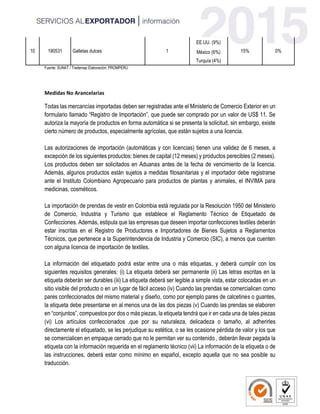 10 190531 Galletas dulces 1
EE.UU. (9%)
15% 0%México (6%)
Turquía (4%)
Fuente: SUNAT / Trademap Elaboración: PROMPERU
Medidas No Arancelarias
Todas las mercancías importadas deben ser registradas ante el Ministerio de Comercio Exterior en un
formulario llamado “Registro de Importación”, que puede ser comprado por un valor de US$ 11. Se
autoriza la mayoría de productos en forma automática si se presenta la solicitud, sin embargo, existe
cierto número de productos, especialmente agrícolas, que están sujetos a una licencia.
Las autorizaciones de importación (automáticas y con licencias) tienen una validez de 6 meses, a
excepción de los siguientes productos: bienes de capital (12 meses) y productos perecibles (2 meses).
Los productos deben ser solicitados en Aduanas antes de la fecha de vencimiento de la licencia.
Además, algunos productos están sujetos a medidas fitosanitarias y el importador debe registrarse
ante el Instituto Colombiano Agropecuario para productos de plantas y animales, el INVIMA para
medicinas, cosméticos.
La importación de prendas de vestir en Colombia está regulada por la Resolución 1950 del Ministerio
de Comercio, Industria y Turismo que establece el Reglamento Técnico de Etiquetado de
Confecciones. Además, estipula que las empresas que deseen importar confecciones textiles deberán
estar inscritas en el Registro de Productores e Importadores de Bienes Sujetos a Reglamentos
Técnicos, que pertenece a la Superintendencia de Industria y Comercio (SIC), a menos que cuenten
con alguna licencia de importación de textiles.
La información del etiquetado podrá estar entre una o más etiquetas, y deberá cumplir con los
siguientes requisitos generales: (i) La etiqueta deberá ser permanente (ii) Las letras escritas en la
etiqueta deberán ser durables (iii) La etiqueta deberá ser legible a simple vista, estar colocadas en un
sitio visible del producto o en un lugar de fácil acceso (iv) Cuando las prendas se comercialicen como
pares confeccionados del mismo material y diseño, como por ejemplo pares de calcetines o guantes,
la etiqueta debe presentarse en al menos una de las dos piezas (v) Cuando las prendas se elaboren
en “conjuntos”, compuestos por dos o más piezas, la etiqueta tendrá que ir en cada una de tales piezas
(vi) Los artículos confeccionados ,que por su naturaleza, delicadeza o tamaño, al adherirles
directamente el etiquetado, se les perjudique su estética, o se les ocasione pérdida de valor y los que
se comercialicen en empaque cerrado que no le permitan ver su contenido , deberán llevar pegada la
etiqueta con la información requerida en el reglamento técnico (vii) La información de la etiqueta o de
las instrucciones, deberá estar como mínimo en español, excepto aquella que no sea posible su
traducción.
 
