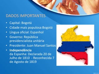 DADOS IMPORTANTES
• Capital: Bogotá
• Cidade mais populosa:Bogotá
• Língua oficial: Espanhol
• Governo: República
presidencialista unitária
• Presidente: Juan Manuel Santos
• Independência
da Espanha: Declarada 20 de
Julho de 1810 - Reconhecida 7
de Agosto de 1819
 