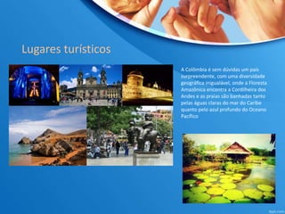 Lugares turísticos
A Colômbia é sem dúvidas um país
surpreendente, com uma diversidade
geográfica inigualável, onde a Floresta
Amazônica encontra a Cordilheira dos
Andes e as praias são banhadas tanto
pelas águas claras do mar do Caribe
quanto pelo azul profundo do Oceano
Pacífico
 