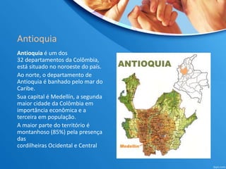 Antioquia
Antioquia é um dos
32 departamentos da Colômbia,
está situado no noroeste do país.
Ao norte, o departamento de
Antioquia é banhado pelo mar do
Caribe.
Sua capital é Medellín, a segunda
maior cidade da Colômbia em
importância econômica e a
terceira em população.
A maior parte do território é
montanhoso (85%) pela presença
das
cordilheiras Ocidental e Central
 