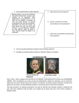 7. Lee el siguiente texto y luego responde:
8. ¿Por qué resulta importante la existencia de los Partidos políticos?
9. Investiga que partidos políticos existen en Colombia. Dibuja sus símbolos.
Las reformas de 1.850
Tomas Cipriano de
Mosquera
José Hilario López
Entre 1.850 y 1.854, el gobierno fue asumido por los liberales; a este periodo se le conoce como HEGEMONÍA
LIBERAL. Ellos consideraban que aunque el país era independiente, estaba muy atrasada y que se mantenían
tradiciones que venían desde la época de la Colonia. Por ejemplo, la esclavitud seguía existiendo, el poder de la
iglesia era muy fuerte y no había libertades políticas ni económicas para la mayoría de la población.
Ante este panorama, los liberales propusieron una serie de reformas que buscaban impulsar el desarrollo del
país. Para esto, decidieron imitar las ideas y los modelos de los países más ricos, como Francia, Inglaterra y
Estados Unidos.
Mariano Ospina, uno de los fundadores
del partido Conservador, propuso unos
cambios en la educación. Para
reglamentar el comportamiento de los
niños en los colegios y escuelas, se
creó una policía escolar. La jornada
comenzaba a las cinco de la mañana y
terminaba a las cinco de la tarde. Los
niños tenían tan solo una hora para
almorzar y un solo descanso. Además,
los días festivos, luego de asistir a
misa, recibían clases de religión y de
urbanidad.
a. ¿Qué opinas de esta propuesta?
b. ¿Cómo se evidencian las ideas
conservadoras en esta propuesta?
c. ¿Qué crees que opinaban los liberales de
esta propuesta?
 