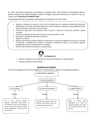 En 1.849, José Hilario López llega a la presidencia y gobierna hasta 1.853. Durante su administración ejecuto
grandes reformas, que estaban dirigidas a suprimir la antigua estructura económica de la Colonia, lo que se
conoce como la Revolución del Medio Siglo.
Las principales reformas, que quedaron plasmadas en la Constitución de 1.853, fueron:
.
ACTIVIDAD N°6
1. Analiza si mejoraron las condiciones de vida de los indígenas con estos cambios.
2. Elabora un dibujo de esta situación.
Opositores a las reformas
Las reformas liberales no fueron bien recibidas por muchas personas. Veamos sus principales opositores.
Porque Porque Porque
 Impulsar la libertad de comercio, con lo cual se buscaba que los individuos compitieran libremente
(librecambio). Para esto, decidieron acabar con muchos impuestos coloniales, lo que significaba tener
menos trabas para comerciar con otros países.
 Fomentar la agricultura con productos como la quina, el tabaco y el café, para venderlo a países
europeos.
 Proclamar la libertad absoluta de los esclavos. Esto se decretó en 1.851.
 Garantizar la libertad de expresión y de prensa.
 Mejorar los caminos.
 Apoyar la idea de que la iglesia católica no interviniera en asuntos del gobierno. Para esto, se impulsó
la educación manejada por el Estado, se defendió la libertad de cultos y se le quitaron grandes
propiedades de tierra a la iglesia para ser vendidas.
 Permitir que cada provincia tuviera sus propias leyes.
LAS REFORMAS LIBERALES
Tuvieron Opositores
Los artesanos La iglesia católicaLos dueños de esclavos
Con el libre comercio llegaron
productos importados a menor precio.
Los artesanos se vieron muy afectados,
ya que las personas preferían comprar
artículos extranjeros, más baratos y de
mejor calidad.
Desde la Colonia había
participado en la toma de
decisiones políticas. Con estas
reformas perdían poder, dinero
y tierras.
Al perder a sus esclavos, tenían que
pagar la mano de obra, es decir, los
trabajadores que necesitaran.
 