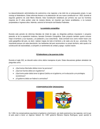 La descentralización administrativa dio autonomía a las regiones y las dotó de un presupuesto propio, lo que
condujo al federalismo. Estas reformas llevaron a la elaboración de una nueva constitución en 1.853, durante el
segundo gobierno de José María Obando. Esta Constitución estableció por primera vez que los hombres
mayores de 21 años podían votar de manera directa, sin importar que fueran analfabetos, o no tuvieran
propiedades e ingresos altos. Además, autorizó la formación de Estados Federales.
La comisión corográfica
Durante este periodo de reformas liberales de mitad de siglo, os dirigentes políticos impulsaron n proyecto
parecido al de la expedición botánica, llamado Comisión Corográfica. Este proyecto también quería conocer
mejor el territorio y sus riquezas, y la población y sus costumbres. Esta comisión tuvo como misión hacer una
carta geográfica del país, es decir, realizar mapas de todo el territorio y de cada una de sus provincias. Fue
importante porque con esta descripción, los habitantes del país reconocieron su propio territorio, esto ayudo a la
construcción de nacionalidad, a compartir un sentimiento de unidad y apego nuestra nación.
El federalismo y las guerras civiles
Durante el siglo XIX, se discutió sobre cómo debía manejarse el país. Estas discusiones giraban alrededor de
preguntas como:
A partir de las reformas liberales, se hicieron más intensas las discusiones y conflictos entre los partidos políticos
y sus seguidores.
CONFEDERACIÓN GRANADINA
En 1.854, los conservadores asumieron el gobierno y terminaron por darle autonomía a las regiones, con lo que
el país pasó a tener un régimen federal. En 1.857 gobernó Mariano Ospina Rodríguez, quien aprobó la
 ¿Qué tantas libertades debían tener las personas?
 ¿Qué tan fuertes debía ser el gobierno?
 ¿Qué tanto poder debía tener la iglesia Católica en el gobierno, en la educación y en privilegios
económicos?
 ¿El gobierno debía ser federal o centralista?
 