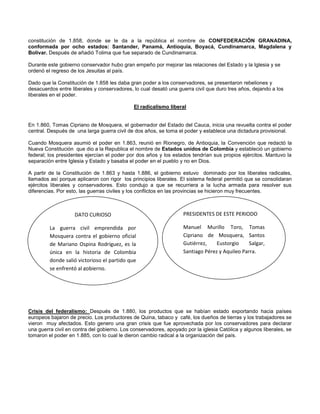 constitución de 1.858, donde se le da a la república el nombre de CONFEDERACIÓN GRANADINA,
conformada por ocho estados: Santander, Panamá, Antioquia, Boyacá, Cundinamarca, Magdalena y
Bolívar. Después de añadió Tolima que fue separado de Cundinamarca.
Durante este gobierno conservador hubo gran empeño por mejorar las relaciones del Estado y la Iglesia y se
ordenó el regreso de los Jesuitas al país.
Dado que la Constitución de 1.858 les daba gran poder a los conservadores, se presentaron rebeliones y
desacuerdos entre liberales y conservadores, lo cual desató una guerra civil que duro tres años, dejando a los
liberales en el poder.
El radicalismo liberal
En 1.860, Tomas Cipriano de Mosquera, el gobernador del Estado del Cauca, inicia una revuelta contra el poder
central. Después de una larga guerra civil de dos años, se toma el poder y establece una dictadura provisional.
Cuando Mosquera asumió el poder en 1.863, reunió en Rionegro, de Antioquia, la Convención que redactó la
Nueva Constitución que dio a la Republica el nombre de Estados unidos de Colombia y estableció un gobierno
federal; los presidentes ejercían el poder por dos años y los estados tendrían sus propios ejércitos. Mantuvo la
separación entre Iglesia y Estado y basaba el poder en el pueblo y no en Dios.
A partir de la Constitución de 1.863 y hasta 1.886, el gobierno estuvo dominado por los liberales radicales,
llamados así porque aplicaron con rigor los principios liberales. El sistema federal permitió que se consolidaran
ejércitos liberales y conservadores. Esto condujo a que se recurriera a la lucha armada para resolver sus
diferencias. Por esto, las guerras civiles y los conflictos en las provincias se hicieron muy frecuentes.
Crisis del federalismo: Después de 1.880, los productos que se habían estado exportando hacia países
europeos bajaron de precio. Los productores de Quina, tabaco y café, los dueños de tierras y los trabajadores se
vieron muy afectados. Esto genero una gran crisis que fue aprovechada por los conservadores para declarar
una guerra civil en contra del gobierno. Los conservadores, apoyado por la iglesia Católica y algunos liberales, se
tomaron el poder en 1.885, con lo cual le dieron cambio radical a la organización del país.
DATO CURIOSO
La guerra civil emprendida por
Mosquera contra el gobierno oficial
de Mariano Ospina Rodríguez, es la
única en la historia de Colombia
donde salió victorioso el partido que
se enfrentó al gobierno.
PRESIDENTES DE ESTE PERIODO
Manuel Murillo Toro, Tomas
Cipriano de Mosquera, Santos
Gutiérrez, Eustorgio Salgar,
Santiago Pérez y Aquileo Parra.
 