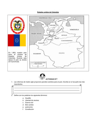 Estados unidos de Colombia
En 1.863, nuestro país
tomo el nombre de
Estados Unidos de
Colombia. Durante esta
época el país se dividía
en 9 provincias.
ACTIVIDAD N°7
1. Las reformas de medio siglo proponían grandes cambios para el país. Escribe en el recuadro las más
importantes.
2. Define con tus palabras los siguientes términos:
a. Caudillo
b. Libertad de vientres
c. Guerra civil
d. libre cambio
e. autonomía
f. Constitución
____________________________________________________________________________
____________________________________________________________________________
____________
 