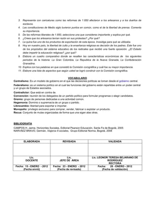 3. Representa con caricaturas como las reformas de 1.850 afectaron a los artesanos y a los dueños de
esclavos.
4. Las constituciones de Medio siglo tuvieron puntos en común, como el de la libertad de prensa. Comenta
su importancia.
5. De las reformas liberales de 1.850, selecciona una que consideres importante y explica por qué.
6. ¿Crees que los artesanos tenían razón en sus protestas? ¿Por qué?
7. La quina fue uno de los productos de exportación de esta época. Investiga para qué se utilizaba.
8. Hoy en nuestro país, la libertad de culto y la enseñanza religiosa es decisión de los padres. Este fue uno
de los propósitos del sistema educativo de los radicales que recibió una fuerte oposición. ¿El Estado
debe impartir la educación religiosa? ¿por qué?
9. Elabora un cuadro comparativo donde se resalten las características económicas de los siguientes
periodos de la historia: La Gran Colombia, La Republica de la Nueva Granada, La Confederación
Granadina.
10. Explica con tus palabras en que consistió la Comisión corográfica y cuál fue su mayor importancia.
11. Elabore una lista de aspectos que según usted se logró construir con la Comisión corográfica.
VOCABULARIO
Centralismo: Es un modelo de gobierno en el que las decisiones políticas se toman desde el gobierno central.
Federalismo: es un sistema político en el cual las funciones del gobierno están repartidas entre un poder central
y un grupo de Estados asociados.
Contradictor: Que está en contra de.
Convención: reunión de los delegados de un partido político para formular programas o elegir candidatos.
Gremio: grupo de personas dedicadas a una actividad común.
Hegemonía: Dominio o supremacía de un grupo o partido.
Librecambio: libertad para exportar e importar.
Monopolio: privilegio exclusivo para comprar, vender, fabricar o explotar un producto.
Recua: Conjunto de mulas organizadas de forma que una sigan alas otras.
BIBLIOGRAFÍA
CAMPOS H, Jaime, Horizontes Sociales, Editorial Pearson Educación, Santa Fe de Bogotá, 2005
NARVÁEZ BRAVO, Germán, Viajeros 6 sociales, Grupo Editorial Norma, Bogotá, 2008
ELABORADA REVISADA VALIDADA
Lic.
DOCENTE
Lic.
JEFE DE ÁREA
Lic. LEONOR TERESA BEJARANO DE
RODRÍGUEZ
RECTORA
Fecha: 15 - ENERO - 2012
(Fecha envió)
Fecha: 23 - ENERO - 2012
(Fecha de revisado)
Fecha: 28 - ENERO - 2012
(Fecha de validación)
 