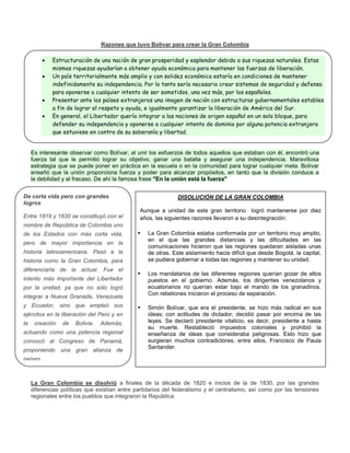 Razones que tuvo Bolívar para crear la Gran Colombia
Es interesante observar como Bolívar, al unir los esfuerzos de todos aquellos que estaban con él, encontró una
fuerza tal que le permitió lograr su objetivo, ganar una batalla y asegurar una independencia. Maravillosa
estrategia que se puede poner en práctica en la escuela o en la comunidad para lograr cualquier meta. Bolívar
enseñó que la unión proporciona fuerza y poder para alcanzar propósitos, en tanto que la división conduce a
la debilidad y al fracaso. De ahí la famosa frase "En la unión está la fuerza"
La Gran Colombia se disolvió a finales de la década de 1820 e inicios de la de 1830, por las grandes
diferencias políticas que existían entre partidarios del federalismo y el centralismo, así como por las tensiones
regionales entre los pueblos que integraron la República.
De corta vida pero con grandes
logros
Entre 1819 y 1830 se constituyó con el
nombre de República de Colombia uno
de los Estados con más corta vida,
pero de mayor importancia en la
historia latinoamericana. Pasó a la
historia como la Gran Colombia, para
diferenciarla de la actual. Fue el
intento más importante del Libertador
por la unidad, ya que no sólo logró
integrar a Nueva Granada, Venezuela
y Ecuador, sino que empleó sus
ejércitos en la liberación del Perú y en
la creación de Bolivia. Además,
actuando como una potencia regional
convocó al Congreso de Panamá,
proponiendo una gran alianza de
países.
 Estructuración de una nación de gran prosperidad y esplendor debido a sus riquezas naturales. Estas
mismas riquezas ayudarían a obtener ayuda económica para mantener las fuerzas de liberación.
 Un país territorialmente más amplio y con solidez económica estaría en condiciones de mantener
indefinidamente su independencia. Por lo tanto sería necesario crear sistemas de seguridad y defensa
para oponerse a cualquier intento de ser sometidos, una vez más, por los españoles.
 Presentar ante los países extranjeros una imagen de nación con estructuras gubernamentales estables
a fin de lograr el respeto y ayuda, e igualmente garantizar la liberación de América del Sur.
 En general, el Libertador quería integrar a las naciones de origen español en un solo bloque, para
defender su independencia y oponerse a cualquier intento de dominio por alguna potencia extranjera
que estuviese en contra de su soberanía y libertad.
DISOLUCIÓN DE LA GRAN COLOMBIA
Aunque a unidad de este gran territorio logró mantenerse por diez
años, las siguientes razones llevaron a su desintegración:
► La Gran Colombia estaba conformada por un territorio muy amplio,
en el que las grandes distancias y las dificultades en las
comunicaciones hicieron que las regiones quedaran aisladas unas
de otras. Este aislamiento hacia difícil que desde Bogotá, la capital,
se pudiera gobernar a todas las regiones y mantener su unidad.
► Los mandatarios de las diferentes regiones querían gozar de altos
puestos en el gobierno. Además, los dirigentes venezolanos y
ecuatorianos no querían estar bajo el mando de los granadinos.
Con rebeliones iniciaron el proceso de separación.
► Simón Bolívar, que era el presidente, se hizo más radical en sus
ideas; con actitudes de dictador, decidió pasar por encima de las
leyes. Se declaró presidente vitalicio, es decir, presidente a hasta
su muerte. Restableció impuestos coloniales y prohibió la
enseñanza de ideas que consideraba peligrosas. Esto hizo que
surgieran muchos contradictores, entre ellos, Francisco de Paula
Santander.
 