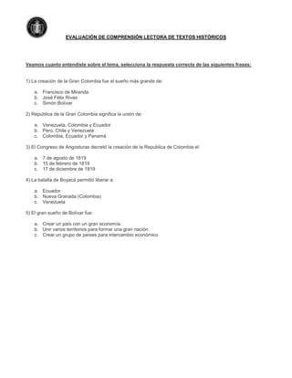 EVALUACIÓN DE COMPRENSIÓN LECTORA DE TEXTOS HISTÓRICOS
Veamos cuanto entendiste sobre el tema, selecciona la respuesta correcta de las siguientes frases:
1) La creación de la Gran Colombia fue el sueño más grande de:
a. Francisco de Miranda
b. José Félix Rivas
c. Simón Bolívar
2) Republica de la Gran Colombia significa la unión de:
a. Venezuela, Colombia y Ecuador
b. Perú, Chile y Venezuela
c. Colombia, Ecuador y Panamá
3) El Congreso de Angosturas decretó la creación de la Republica de Colombia el:
a. 7 de agosto de 1819
b. 15 de febrero de 1819
c. 17 de diciembre de 1819
4) La batalla de Boyacá permitió liberar a:
a. Ecuador
b. Nueva Granada (Colombia)
c. Venezuela
5) El gran sueño de Bolívar fue:
a. Crear un país con un gran economía
b. Unir varios territorios para formar una gran nación
c. Crear un grupo de países para intercambio económico
 