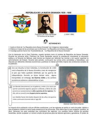REPÚBLICA DE LA NUEVA GRANADA 1830 - 1850
Francisco de Paula Santander (1.834-1.858)
“El hombre de las leyes”
ACTIVIDAD N°2
1. Ilustra el título de “La Republica de la Nueva Granada” con imágenes relacionadas.
2. Elabora el mapa de las provincias que conformaron “La Republica de la Nueva Granada”
3. Investiga quienes fueron los 14 presidentes de “La Republica de la Nueva Granada”.
Con la disolución de la Gran Colombia, nuestro territorio tomo el nombre de Republica de Nueva Granada.
Durante los primeros años, Francisco de Paula Santander asumió la presidencia impulsando la educación
pública y el fomento de fábricas, este hombre se interesó por defender las normas y por querer organizar la
administración del Estado. Durante este periodo, continuaron las luchas entre centralistas y federalistas. Las
disputas por diferentes intereses económicos y políticos no habían permitido mejorar las condiciones sociales de
la población.
General José María Obando
La mayoría de la población vivía en difíciles condiciones, y en las regiones se sentía un vacío de poder, debido a
que el gobierno central no tenía fuerte presencia en las provincias. Esto último llevó a que surgieran caudillos, es
decir, personas con gran autoridad que controlaron las regiones. Los caudillos fueron dueños de grandes
haciendas, donde ocupaban un número amplio de personas para las labores agrícolas y ganaderas. El poder de
Una vez disuelta la Gran Colombia, la Constitución de 1.832
creó la Republica de la Nueva Granada y trato de reorganizar
el país que había quedado debilitado por las guerras de
independencia. Durante un breve tiempo reino alguna
tranquilidad; sin embargo, las Guerras civiles y los cambios
económicos volvieron a desestabilizar al país.
Los liberales descontentos con el gobierno, unidos a las voces que
querían autonomía regional, apoyaron a Obando, y líderes de cada
provincia se autoproclamaron jefes supremos de las regiones. Por
ello, esta se conoció como la guerra de los supremos.
Los rebeldes fueron derrotados después de dos años y las guerras
civiles continuaron durante todo el siglo XIX.
 