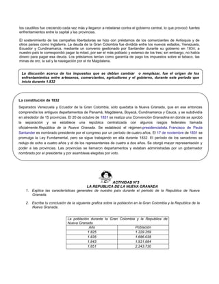 los caudillos fue creciendo cada vez más y llegaron a rebelarse contra el gobierno central, lo que provocó fuertes
enfrentamientos entre la capital y las provincias.
El sostenimiento de las campañas libertadoras se hizo con préstamos de los comerciantes de Antioquia y de
otros países como Inglaterra. La deuda de la Gran Colombia fue dividida entre los nuevos estados, Venezuela,
Ecuador y Cundinamarca, mediante un convenio gestionado por Santander durante su gobierno en 1834; a
nuestro país le correspondió pagar la mitad, por ser el más poblado y extenso de los tres; sin embargo, no había
dinero para pagar esa deuda. Los préstamos tenían como garantía de pago los impuestos sobre el tabaco, las
minas de oro, la sal y la navegación por el rio Magdalena.
ACTIVIDAD N°3
LA REPUBLICA DE LA NUEVA GRANADA
1. Explica las características generales de nuestro país durante el periodo de la Republica de Nueva
Granada.
2. Escribe tu conclusión de la siguiente grafica sobre la población en la Gran Colombia y la Republica de la
Nueva Granada.
La población durante la Gran Colombia y la Republica de
Nueva Granada
Año Población
1.825 1.229.259
1.835 1.686.038
1.843 1.931.684
1.851 2.243.730
La discusión acerca de los impuestos que se debían cambiar o remplazar, fue el origen de los
enfrentamientos entre artesanos, comerciantes, agricultores y el gobierno, durante este periodo que
inicio durante 1.832
La constitución de 1832
Separados Venezuela y Ecuador de la Gran Colombia, sólo quedaba la Nueva Granada, que en ese entonces
comprendía los antiguos departamentos de Panamá, Magdalena, Boyacá, Cundinamarca y Cauca, y se subdividía
en alrededor de 15 provincias. El 20 de octubre de 1831 se realiza una Convención Granadina en donde se aprobó
la separación y se establece una república centralizada con algunos rasgos federales llamada
oficialmente República de la Nueva Granada. Se estableció el régimen presidencialista. Francisco de Paula
Santander es nombrado presidente por el congreso por un período de cuatro años. El 17 de noviembre de 1831 se
promulga la Ley Fundamental, pero se sigue trabajando en ella durante 1832. El período de los senadores se
redujo de ocho a cuatro años y el de los representantes de cuatro a dos años. Se otorgó mayor representación y
poder a las provincias. Las provincias se llamaron departamentos y estaban administradas por un gobernador
nombrado por el presidente y por asambleas elegidas por voto.
En este periodo los centralistas y los eclesiásticos empezaron a distinguirse con el nombre de conservadores y sus
oponentes los federalistas, con el nombre de liberales.
 