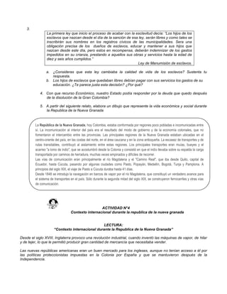3.
La primera ley que inicio el proceso de acabar con la esclavitud decía: “Los hijos de los
esclavos que nazcan desde el día de la sanción de esa ley, serán libres y como tales se
inscribirán sus nombres en los registros cívicos de las municipalidades. Sera una
obligación precisa de los dueños de esclavos, educar y mantener a sus hijos que
nazcan desde este día, pero estos en recompensa, deberán indemnizar de los gastos
impedidos en su crianza, prestando a aquellos sus obras y servicios hasta la edad de
diez y seis años cumplidos.”
Ley de Manumisión de esclavos.
a. ¿Consideras que esta ley cambiaba la calidad de vida de los esclavos? Sustenta tu
respuesta.
b. Los hijos de esclavos que quedaban libres debían pagar con sus servicios los gastos de su
educación. ¿Te parece justa esta decisión? ¿Por qué?
4. Con que recurso Económico, nuestro Estado podía responder por la deuda que quedo después
de la disolución de la Gran Colombia?
5. A partir del siguiente relato, elabora un dibujo que represente la vida económica y social durante
la Republica de la Nueva Granada
ACTIVIDAD N°4
Contexto internacional durante la republica de la nueva granada
LECTURA:
“Contexto internacional durante la Republica de la Nueva Granada”
Desde el siglo XVIII, Inglaterra provoco una revolución industrial, cuando inventó las máquinas de vapor, de hilar
y de tejer, lo que le permitió producir gran cantidad de mercancía que necesitaba vender.
Las nuevas repúblicas americanas eran un buen mercado para los ingleses, aunque no tenían acceso a él por
las políticas proteccionistas impuestas en la Colonia por España y que se mantuvieron después de la
Independencia.
La República de la Nueva Granada, hoy Colombia, estaba conformada por regiones poco pobladas e incomunicadas entre
sí. La incomunicación al interior del país era el resultado del modo de gobierno y de la economía coloniales, que no
fomentaron el intercambio entre las provincias. Las principales regiones de la Nueva Granada estaban ubicadas en el
centro-oriente del país, en las costas del norte, en el área caucana y en la zona antioqueña. La escasez de transportes y de
rutas transitables, contribuyó al aislamiento entre estas regiones. Los principales transportes eran muías, bueyes y el
acarreo "a lomo de indio", que se acostumbró desde la Colonia y consistió en que el indio llevaba sobre su espalda la carga
transportada por caminos de herradura, muchas veces empinados y difíciles de recorrer.
Las vías de comunicación eran principalmente el río Magdalena y el "Camino Real", que iba desde Quito, capital de
Ecuador, hasta Cúcuta, pasando por algunas ciudades como Pasto, Popayán, Medellín, Bogotá, Tunja y Pamplona. A
principios del siglo XIX, el viaje de Pasto a Cúcuta duraba hasta 41 días.
Desde 1848 se introdujo la navegación en barcos de vapor por el río Magdalena, que constituyó un verdadero avance para
el sistema de transportes en el país. Sólo durante la segunda mitad del siglo XIX, se construyeron ferrocarriles y otras vías
de comunicación.
 