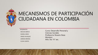 MECANISMOS DE PARTICIPACIÓN
CIUDADANA EN COLOMBIA
INTEGRANTES:
-NICOLÁS ABARCA
-DANIELA SÁENZ
-SERGIO VELÁSQUEZ
-ADRIANA BRIONES
-FLAVIA CAMPOS
Curso: Desarrollo Personal y
Ciencias Sociales
Profesor/a: Rosario Deza
Montero
Año: 5to “A” sec.
 
