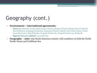 Geography (cont.)
• Environment – international agreements:
▫ Party to: Antarctic Treaty, Biodiversity, Climate Change, Climate Change-Kyoto Protocol,
Desertification, Endangered Species, Hazardous Wastes, Marine Life Conservation, Ozone
Layer Protection, Ship Pollution, Tropical Timber 83, Tropical Timber 94, Wetlands
▫ Signed, but not ratified: Law of the Sea
• Geography – note: only South American country with coastlines on both the North
Pacific Ocean and Caribbean Sea
 