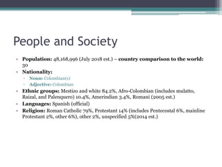 People and Society
• Population: 48,168,996 (July 2018 est.) – country comparison to the world:
30
• Nationality:
▫ Noun: Colombian(s)
▫ Adjective: Colombian
• Ethnic groups: Mestizo and white 84.2%, Afro-Colombian (includes mulatto,
Raizal, and Palenquero) 10.4%, Amerindian 3.4%, Romani (2005 est.)
• Languages: Spanish (official)
• Religion: Roman Catholic 79%, Protestant 14% (includes Pentecostal 6%, mainline
Protestant 2%, other 6%), other 2%, unspecified 5%(2014 est.)
 