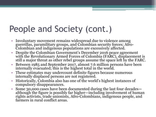 People and Society (cont.)
• Involuntary movement remains widespread due to violence among
guerrillas, paramilitary groups, and Colombian security forces; Afro-
Colombian and indigenous populations are excessively affected.
• Despite the Colombian Government’s December 2016 peace agreement
with the Revolutionary Armed Forces of Colombia (FARC), displacement is
still a major threat as other rebel groups assume the space left by the FARC.
• Between 1985 and September 2017, almost 7.6 million persons have been
internally evacuated; this is the highest total in the world.
• These estimates may undercount definite figures because numerous
internally displaced persons are not registered.
• Historically, Colombia also has one of the world’s highest instances of
compulsory disappearances.
• Some 30,000 cases have been documented during the last four decades—
although the figure is possibly far higher—including involvement of human
rights activists, trade unionists, Afro-Colombians, indigenous people, and
farmers in rural conflict areas.
 