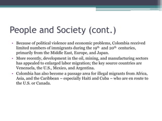 People and Society (cont.)
• Because of political violence and economic problems, Colombia received
limited numbers of immigrants during the 19th and 20th centuries,
primarily from the Middle East, Europe, and Japan.
• More recently, development in the oil, mining, and manufacturing sectors
has appealed to enlarged labor migration; the key source countries are
Venezuela, the U.S., Mexico, and Argentina.
• Colombia has also become a passage area for illegal migrants from Africa,
Asia, and the Caribbean – especially Haiti and Cuba – who are en route to
the U.S. or Canada.
 