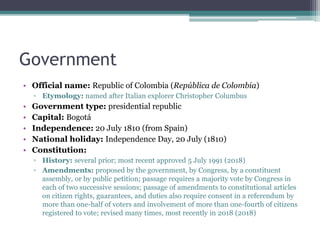 Government
• Official name: Republic of Colombia (República de Colombia)
▫ Etymology: named after Italian explorer Christopher Columbus
• Government type: presidential republic
• Capital: Bogotá
• Independence: 20 July 1810 (from Spain)
• National holiday: Independence Day, 20 July (1810)
• Constitution:
▫ History: several prior; most recent approved 5 July 1991 (2018)
▫ Amendments: proposed by the government, by Congress, by a constituent
assembly, or by public petition; passage requires a majority vote by Congress in
each of two successive sessions; passage of amendments to constitutional articles
on citizen rights, guarantees, and duties also require consent in a referendum by
more than one-half of voters and involvement of more than one-fourth of citizens
registered to vote; revised many times, most recently in 2018 (2018)
 